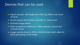 Devices that can be used
 Digital cameras with single lens reflex (eg. Nikon and canon
cameras)
 Dental camera and monitor mounted on dental chair
 External storage device
 Other accessories needed are cheek retractors. Buccal and
occlusal mirrors
 Images can be stored in JPEG or RAW formats which allow for
future processing of the image.
 