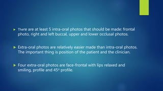  There are at least 5 intra-oral photos that should be made: frontal
photo, right and left buccal, upper and lower occlusal photos.
 Extra-oral photos are relatively easier made than intra-oral photos.
The important thing is position of the patient and the clinician.
 Four extra-oral photos are face-frontal with lips relaxed and
smiling, profile and 45o profile.
 