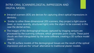 INTRA-ORAL SCANNERS,DIGITAL IMPRESSION AND
DIGITAL MODEL
 Intraoral scanners (IOS) are devices for capturing direct optical impressions in
dentistry.
 Similar to other three-dimensional (3D) scanners, they project a light source
(laser, or more recently, structured light) onto the object to be scanned, in this
case the dental arches,
 The images of the dentogingival tissues captured by imaging sensors are
processed by the scanning software, which generates point clouds. These point
clouds are then triangulated by the same software, creating a 3D surface model
(mesh)
 The 3D surface models of the dentogingival tissues are the result of the optical
impression and are the 'virtual' alternative to traditional plaster models.
 