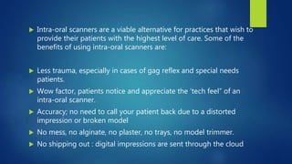  Intra-oral scanners are a viable alternative for practices that wish to
provide their patients with the highest level of care. Some of the
benefits of using intra-oral scanners are:
 Less trauma, especially in cases of gag reflex and special needs
patients.
 Wow factor, patients notice and appreciate the ‘tech feel” of an
intra-oral scanner.
 Accuracy; no need to call your patient back due to a distorted
impression or broken model
 No mess, no alginate, no plaster, no trays, no model trimmer.
 No shipping out : digital impressions are sent through the cloud
 