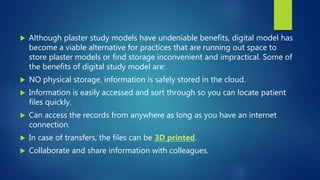  Although plaster study models have undeniable benefits, digital model has
become a viable alternative for practices that are running out space to
store plaster models or find storage inconvenient and impractical. Some of
the benefits of digital study model are:
 NO physical storage, information is safely stored in the cloud.
 Information is easily accessed and sort through so you can locate patient
files quickly.
 Can access the records from anywhere as long as you have an internet
connection.
 In case of transfers, the files can be 3D printed.
 Collaborate and share information with colleagues.
 