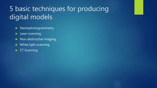 5 basic techniques for producing
digital models
 Stereophotogrammetry
 Laser scanning
 Non-destructive imaging
 White light scanning
 CT Scanning
 