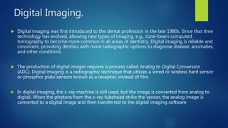 Digital Imaging.
 Digital imaging was first introduced to the dental profession in the late 1980s. Since that time
technology has evolved, allowing new types of imaging, e.g., cone-beam computed
tomography to become more common in all areas of dentistry. Digital imaging is reliable and
consistent, providing dentists with more radiographic options to diagnose disease, anomalies,
and other conditions.
 The production of digital images requires a process called Analog to Digital Conversion
(ADC). Digital imaging is a radiographic technique that utilizes a wired or wireless hard sensor
or phosphor plate sensors known as a receptor, instead of film.
 In digital imaging, the x-ray machine is still used, but the image is converted from analog to
digital. When the photons from the x-ray tubehead strike the sensor, the analog image is
converted to a digital image and then transferred to the digital imaging software
 