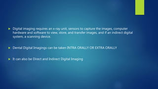  Digital imaging requires an x-ray unit, sensors to capture the images, computer
hardware and software to view, store, and transfer images, and if an indirect digital
system, a scanning device.
 Dental Digital Imagings can be taken INTRA ORALLY OR EXTRA ORALLY
 It can also be Direct and Indirect Digital Imaging
 