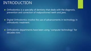  Orthodontics is a specialty of dentistry that deals with the diagnosis,
prevention and correction of malpositioned teeth and jaws.
 Digital Orthodontics involve the use of advancements in technology in
orthodontic treatment.
 Orthodontic departments have been using “computer technology” for
decades now.
INTRODUCTION
 