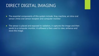 DIRECT DIGITAL IMAGING
 The essential components of this system include: Xray machine, an intra-oral
sensor /intra-oral sensor receptor and computer monitor
 The sensor is placed and exposed to radiation, it captures the image and then
sends to a computer monitor. A software is then used to view, enhance and
store the image.
 
