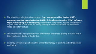  The latest technological advancements (e.g., computer-aided design (CAD);
computer-assisted manufacturing (CAM); finite element models (FEM) software;
rapid prototyping (RP) techniques) enabled the company to digitize conventional
aligner fabrication processes, including making a series of impressions and hand-
made laboratory setups.
 This introduced a new generation of orthodontic appliances, playing a crucial role in
the evolution of digital orthodontics.
 Currently several corporations offer similar technology to dentists and orthodontists
worldwide.
 