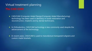 Virtual treatment planning
The CAD-CAM
 CAD/CAM (Computer Aided Design/Computer Aided Manufacturing)
technology has been used in dentistry-in tooth restoration and
reconstruction, implants and by dental technicians.
 In Orthodontics, CAD/CAM technology is less commonly used despite the
advancement of the technology.
 In recent years, CAD/CAM is used to manufacture transparent aligners and
custom made brackets.
 