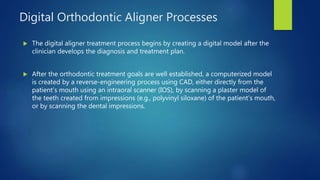 Digital Orthodontic Aligner Processes
 The digital aligner treatment process begins by creating a digital model after the
clinician develops the diagnosis and treatment plan.
 After the orthodontic treatment goals are well established, a computerized model
is created by a reverse-engineering process using CAD, either directly from the
patient’s mouth using an intraoral scanner (IOS), by scanning a plaster model of
the teeth created from impressions (e.g., polyvinyl siloxane) of the patient’s mouth,
or by scanning the dental impressions.
 
