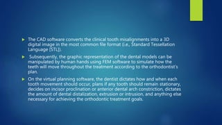  The CAD software converts the clinical tooth misalignments into a 3D
digital image in the most common file format (i.e., Standard Tessellation
Language [STL]).
 Subsequently, the graphic representation of the dental models can be
manipulated by human hands using FEM software to simulate how the
teeth will move throughout the treatment according to the orthodontist’s
plan.
 On the virtual planning software, the dentist dictates how and when each
tooth movement should occur, plans if any tooth should remain stationary,
decides on incisor proclination or anterior dental arch constriction, dictates
the amount of dental distalization, extrusion or intrusion, and anything else
necessary for achieving the orthodontic treatment goals.
 