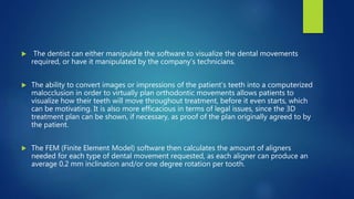  The dentist can either manipulate the software to visualize the dental movements
required, or have it manipulated by the company’s technicians.
 The ability to convert images or impressions of the patient’s teeth into a computerized
malocclusion in order to virtually plan orthodontic movements allows patients to
visualize how their teeth will move throughout treatment, before it even starts, which
can be motivating. It is also more efficacious in terms of legal issues, since the 3D
treatment plan can be shown, if necessary, as proof of the plan originally agreed to by
the patient.
 The FEM (Finite Element Model) software then calculates the amount of aligners
needed for each type of dental movement requested, as each aligner can produce an
average 0.2 mm inclination and/or one degree rotation per tooth.
 