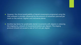  However, the clinical predictability of dental movements programed using the
FEM software is strongly influenced by the amount of movement planned per
tooth on the vertical, sagittal, and transverse planes.
 Another key factor for predictable dental movements with aligners is reducing
the staging (i.e., amount of movement/rotation per aligner). The staging
protocol should not exceed a rate of 0.25 mm per aligner
 