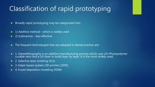 Classification of rapid prototyping
 Broadly rapid prototyping may be categorized into:
 1) Additive method – which is widely used
 2) Subtractive – less effective.
 The frequent technologies that are adopted in dental practice are:
 1. Stereolithography is an additive manufacturing process which uses UV-Photopolymer
curable resin and a UV laser to build layer by layer. It is the most widely used.
 2. Selective laser sintering (SLS)
 3. Inkjet-based system (3D printers [3DP])
 4. Fused deposition modeling (FDM).
 