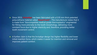  Since 2013, Invisalign has been fabricated with a 0.30 mm thick patented
polyurethane material called SmartTrack™. The manufacturer states that it
is made from “biocompatible medical grade thermoplastics” engineered
for fitting more precisely to the tooth morphology, delivering more
constant force due to higher elasticity and, therefore, providing better
tooth movement control.
 A further claim is that the Invisalign design has higher flexibility and lower
initial insertion force, which makes it easier for insertion and removal and
improves patient comfort.
 