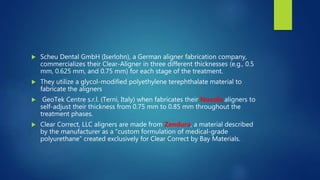  Scheu Dental GmbH (Iserlohn), a German aligner fabrication company,
commercializes their Clear-Aligner in three different thicknesses (e.g., 0.5
mm, 0.625 mm, and 0.75 mm) for each stage of the treatment.
 They utilize a glycol-modified polyethylene terephthalate material to
fabricate the aligners
 GeoTek Centre s.r.l. (Terni, Italy) when fabricates their Nuvola aligners to
self-adjust their thickness from 0.75 mm to 0.85 mm throughout the
treatment phases.
 Clear Correct, LLC aligners are made from Zendura, a material described
by the manufacturer as a “custom formulation of medical-grade
polyurethane” created exclusively for Clear Correct by Bay Materials.
 