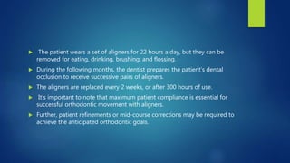  The patient wears a set of aligners for 22 hours a day, but they can be
removed for eating, drinking, brushing, and flossing.
 During the following months, the dentist prepares the patient’s dental
occlusion to receive successive pairs of aligners.
 The aligners are replaced every 2 weeks, or after 300 hours of use.
 It’s important to note that maximum patient compliance is essential for
successful orthodontic movement with aligners.
 Further, patient refinements or mid-course corrections may be required to
achieve the anticipated orthodontic goals.
 