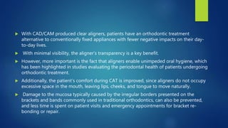  With CAD/CAM produced clear aligners, patients have an orthodontic treatment
alternative to conventionally fixed appliances with fewer negative impacts on their day-
to-day lives.
 With minimal visibility, the aligner's transparency is a key benefit.
 However, more important is the fact that aligners enable unimpeded oral hygiene, which
has been highlighted in studies evaluating the periodontal health of patients undergoing
orthodontic treatment.
 Additionally, the patient’s comfort during CAT is improved, since aligners do not occupy
excessive space in the mouth, leaving lips, cheeks, and tongue to move naturally.
 Damage to the mucosa typically caused by the irregular borders presented on the
brackets and bands commonly used in traditional orthodontics, can also be prevented,
and less time is spent on patient visits and emergency appointments for bracket re-
bonding or repair.
 