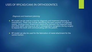 USES OF RP(CAD/CAM) IN ORTHODONTICS
Diagnosis and treatment planning
 RP model can be used as a tool for diagnosis and treatment planning in
orthodontics. These may include identifying the exact position of impacted
canine , locating exact anatomical relationship between the impacted tooth
and other teeth, serving as an aid in intraoperative navigation during surgery
to expose the tooth and communicating with the patient.
 RP model can also be used for the fabrication of metal attachment for the
canine traction.
 