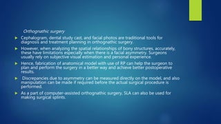 Orthognathic surgery
 Cephalogram, dental study cast, and facial photos are traditional tools for
diagnosis and treatment planning in orthognathic surgery.
 However, when analyzing the spatial relationships of bony structures, accurately,
these have limitations especially when there is a facial asymmetry. Surgeons
usually rely on subjective visual estimation and personal experience.
 Hence, fabrication of anatomical model with use of RP can help the surgeon to
plan and perform the surgery in a better way and achieve better postoperative
results.
 Discrepancies due to asymmetry can be measured directly on the model, and also
manipulation can be made if required before the actual surgical procedure is
performed.
 As a part of computer-assisted orthognathic surgery, SLA can also be used for
making surgical splints.
 