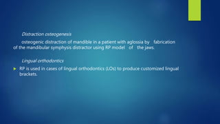 Distraction osteogenesis
osteogenic distraction of mandible in a patient with aglossia by fabrication
of the mandibular symphysis distractor using RP model of the jaws.
Lingual orthodontics
 RP is used in cases of lingual orthodontics (LOs) to produce customized lingual
brackets.
 