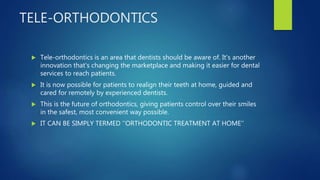 TELE-ORTHODONTICS
 Tele-orthodontics is an area that dentists should be aware of. It's another
innovation that's changing the marketplace and making it easier for dental
services to reach patients.
 It is now possible for patients to realign their teeth at home, guided and
cared for remotely by experienced dentists.
 This is the future of orthodontics, giving patients control over their smiles
in the safest, most convenient way possible.
 IT CAN BE SIMPLY TERMED ‘’ORTHODONTIC TREATMENT AT HOME’’
 