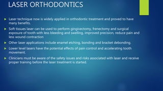 LASER ORTHODONTICS
 Laser technique now is widely applied in orthodontic treatment and proved to have
many benefits.
 Soft tissues laser can be used to perform gingivectomy, frenectomy and surgical
exposure of tooth with less bleeding and swelling, improved precision, reduce pain and
less wound contraction
 Other laser applications include enamel etching, bonding and bracket debonding.
 Lower level lasers have the potential effects of pain control and accelerating tooth
movement.
 Clinicians must be aware of the safety issues and risks associated with laser and receive
proper training before the laser treatment is started.
 