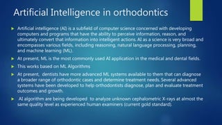 Artificial Intelligence in orthodontics
 Artificial intelligence (AI) is a subfield of computer science concerned with developing
computers and programs that have the ability to perceive information, reason, and
ultimately convert that information into intelligent actions. AI as a science is very broad and
encompasses various fields, including reasoning, natural language processing, planning,
and machine learning (ML).
 At present, ML is the most commonly used AI application in the medical and dental fields.
 This works based on ML Algorithms
 At present, dentists have more advanced ML systems available to them that can diagnose
a broader range of orthodontic cases and determine treatment needs. Several advanced
systems have been developed to help orthodontists diagnose, plan and evaluate treatment
outcomes and growth.
 AI algorithm are being developed to analyze unknown cephalometric X-rays at almost the
same quality level as experienced human examiners (current gold standard).
 