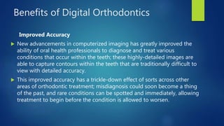 Benefits of Digital Orthodontics
Improved Accuracy
 New advancements in computerized imaging has greatly improved the
ability of oral health professionals to diagnose and treat various
conditions that occur within the teeth; these highly-detailed images are
able to capture contours within the teeth that are traditionally difficult to
view with detailed accuracy.
 This improved accuracy has a trickle-down effect of sorts across other
areas of orthodontic treatment; misdiagnosis could soon become a thing
of the past, and rare conditions can be spotted and immediately, allowing
treatment to begin before the condition is allowed to worsen.
 