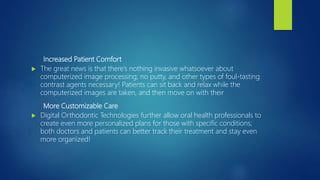 Increased Patient Comfort
 The great news is that there’s nothing invasive whatsoever about
computerized image processing; no putty, and other types of foul-tasting
contrast agents necessary! Patients can sit back and relax while the
computerized images are taken, and then move on with their
More Customizable Care
 Digital Orthodontic Technologies further allow oral health professionals to
create even more personalized plans for those with specific conditions;
both doctors and patients can better track their treatment and stay even
more organized!
 