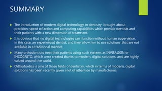 SUMMARY
 The introduction of modern digital technology to dentistry brought about
precision, speed of action and computing capabilities which provide dentists and
their patients with a new dimension of treatment.
 It is obvious that no digital technologies can function without human supervision,
in this case, an experienced dentist; and they allow him to use solutions that are not
available in a traditional manner.
 Many orthodontists treat their patients using such systems as INVISALIGN or
INCOGNITO, which were created thanks to modern, digital solutions, and are highly
valued around the world.
 Orthodontics is one of those fields of dentistry, which in terms of modern, digital
solutions has been recently given a lot of attention by manufacturers.
 