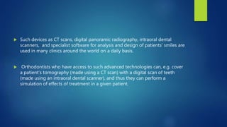  Such devices as CT scans, digital panoramic radiography, intraoral dental
scanners, and specialist software for analysis and design of patients’ smiles are
used in many clinics around the world on a daily basis.
 Orthodontists who have access to such advanced technologies can, e.g. cover
a patient’s tomography (made using a CT scan) with a digital scan of teeth
(made using an intraoral dental scanner), and thus they can perform a
simulation of effects of treatment in a given patient.
 