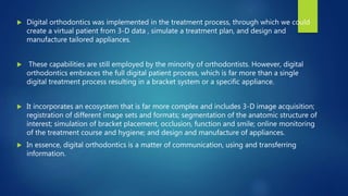  Digital orthodontics was implemented in the treatment process, through which we could
create a virtual patient from 3-D data , simulate a treatment plan, and design and
manufacture tailored appliances.
 These capabilities are still employed by the minority of orthodontists. However, digital
orthodontics embraces the full digital patient process, which is far more than a single
digital treatment process resulting in a bracket system or a specific appliance.
 It incorporates an ecosystem that is far more complex and includes 3-D image acquisition;
registration of different image sets and formats; segmentation of the anatomic structure of
interest; simulation of bracket placement, occlusion, function and smile; online monitoring
of the treatment course and hygiene; and design and manufacture of appliances.
 In essence, digital orthodontics is a matter of communication, using and transferring
information.
 