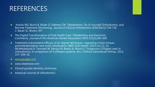 REFERENCES
 Kravitz ND, Burris B, Butler D, Dabney CW. Teledentistry, Do-It-Yourself Orthodontics, and
Remote Treatment Monitoring. Journal of Clinical Orthodontics 2016:50(12);718-726.
2. Bauer JC, Brown, WT.
 The Digital Transformation of Oral Health Care: Teledentistry and Electronic
Commerce. Journal of the American Dental Association 2001:132(2);204-209.
 Treatment outcomeand efficacy of an aligner technique—regarding incisor torque,
premolarderotation and molar distalization. BMC Oral Health. 2014 Jun 11; 14:
68.Westerlund A, Tancredi W, Ransjo M, Bresin A, Psonis S, Torgersson O.Digital casts in
orthodontics: A comparison of 4 software systems. Am J Orthod Dentofacial Orthop. 2015;
147: 509–16.
 www.google.com
 www.slideshare.com
 Clinical pocket dentistry dictionary
 American Journal of orthodontics
 