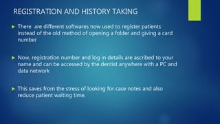 REGISTRATION AND HISTORY TAKING
 There are different softwares now used to register patients
instead of the old method of opening a folder and giving a card
number
 Now, registration number and log in details are ascribed to your
name and can be accessed by the dentist anywhere with a PC and
data network
 This saves from the stress of looking for case notes and also
reduce patient waiting time.
 