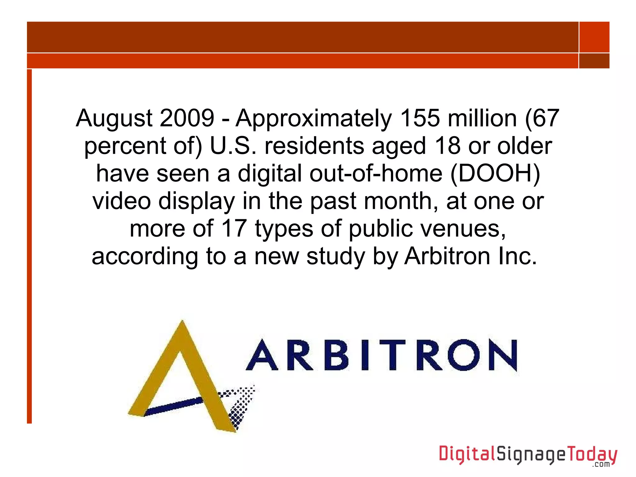 August 2009 - Approximately 155 million (67 percent of) U.S. residents aged 18 or older have seen a digital out-of-home (DOOH) video display in the past month, at one or more of 17 types of public venues, according to a new study by Arbitron Inc.  
