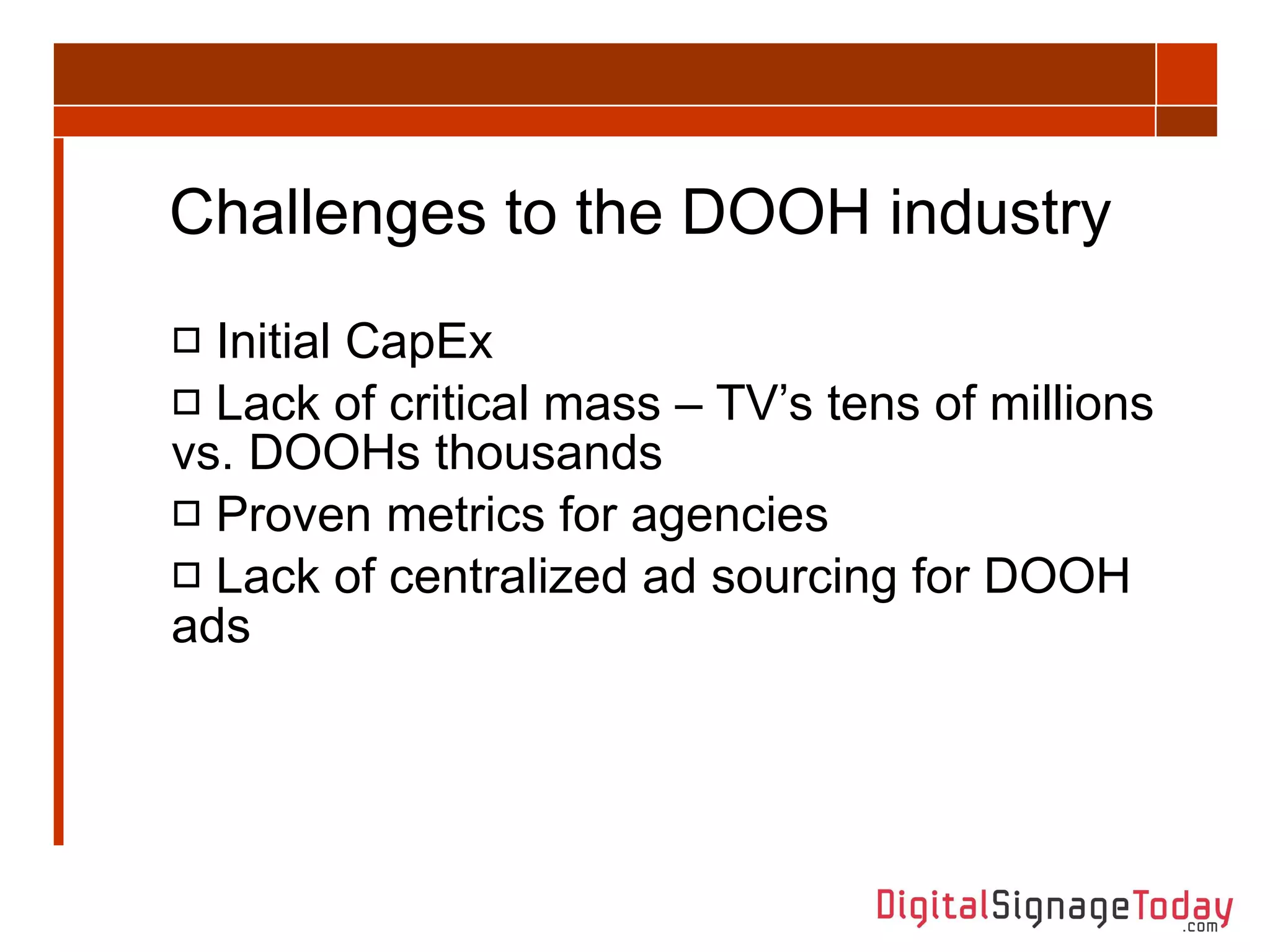 Challenges to the DOOH industry Initial CapEx Lack of critical mass – TV’s tens of millions vs. DOOHs thousands Proven metrics for agencies Lack of centralized ad sourcing for DOOH ads 