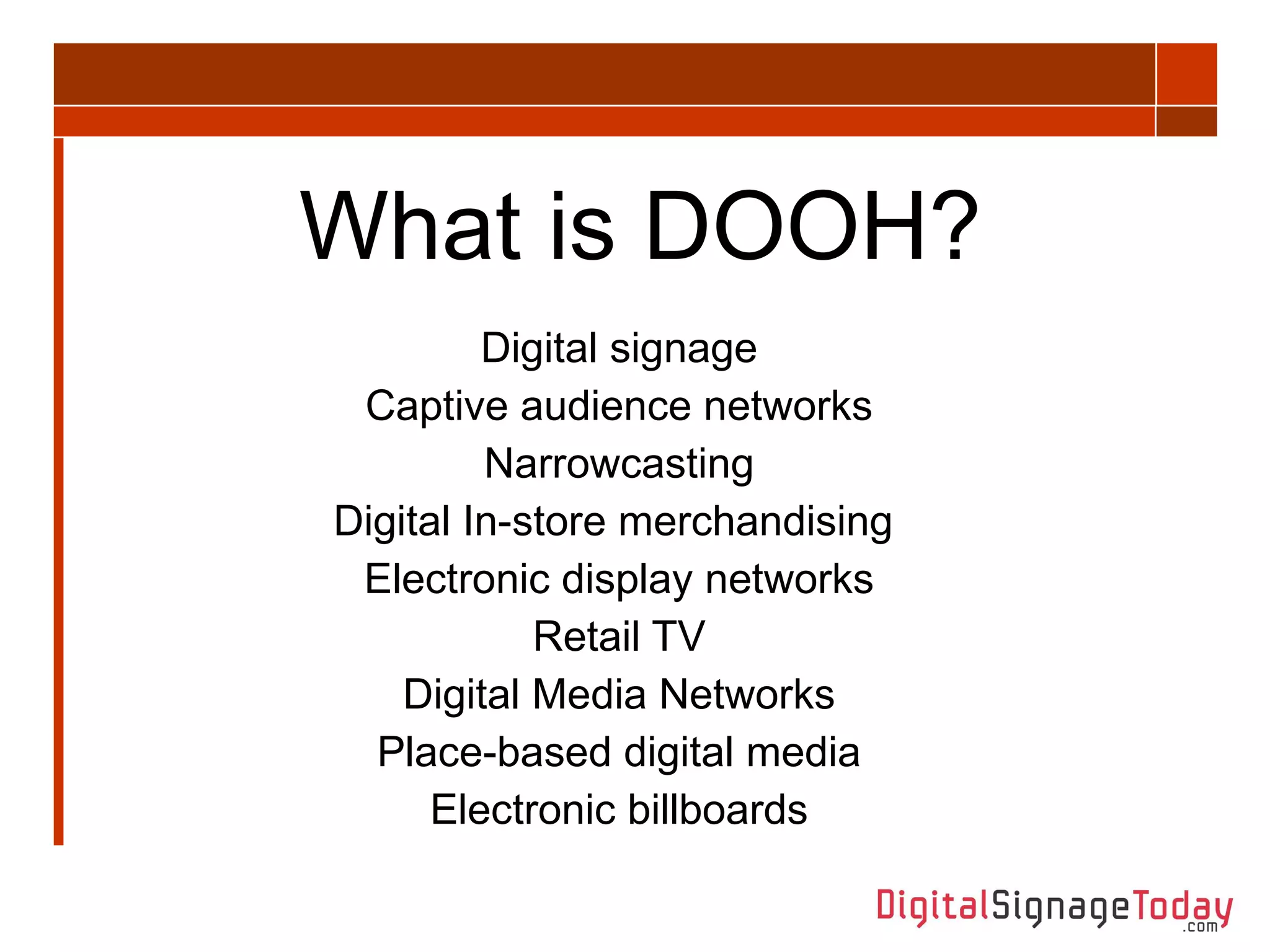 What is DOOH? Digital signage Captive audience networks Narrowcasting Digital In-store merchandising  Electronic display networks Retail TV Digital Media Networks Place-based digital media Electronic billboards 