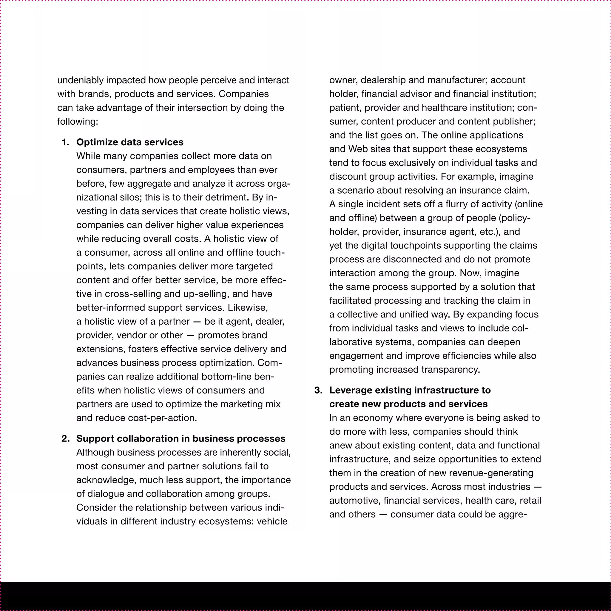 undeniably impacted how people perceive and interact         owner, dealership and manufacturer; account
with brands, products and services. Companies                holder, financial advisor and financial institution;
can take advantage of their intersection by doing the        patient, provider and healthcare institution; con-
following:                                                   sumer, content producer and content publisher;
                                                             and the list goes on. The online applications
1. Optimize data services
                                                             and Web sites that support these ecosystems
   While many companies collect more data on
                                                             tend to focus exclusively on individual tasks and
   consumers, partners and employees than ever
                                                             discount group activities. For example, imagine
   before, few aggregate and analyze it across orga-
                                                             a scenario about resolving an insurance claim.
   nizational silos; this is to their detriment. By in-
                                                             A single incident sets off a flurry of activity (online
   vesting in data services that create holistic views,
                                                             and offline) between a group of people (policy-
   companies can deliver higher value experiences
                                                             holder, provider, insurance agent, etc.), and
   while reducing overall costs. A holistic view of
                                                             yet the digital touchpoints supporting the claims
   a consumer, across all online and offline touch-
                                                             process are disconnected and do not promote
   points, lets companies deliver more targeted
                                                             interaction among the group. Now, imagine
   content and offer better service, be more effec-
                                                             the same process supported by a solution that
   tive in cross-selling and up-selling, and have
                                                             facilitated processing and tracking the claim in
   better-informed support services. Likewise,
                                                             a collective and unified way. By expanding focus
   a holistic view of a partner — be it agent, dealer,
                                                             from individual tasks and views to include col-
   provider, vendor or other — promotes brand
                                                             laborative systems, companies can deepen
   extensions, fosters effective service delivery and
                                                             engagement and improve efficiencies while also
   advances business process optimization. Com-
                                                             promoting increased transparency.
   panies can realize additional bottom-line ben-
   efits when holistic views of consumers and             3. Leverage existing infrastructure to
   partners are used to optimize the marketing mix           create new products and services
   and reduce cost-per-action.                               In an economy where everyone is being asked to
                                                             do more with less, companies should think
2. Support collaboration in business processes
                                                             anew about existing content, data and functional
   Although business processes are inherently social,
                                                             infrastructure, and seize opportunities to extend
   most consumer and partner solutions fail to
                                                             them in the creation of new revenue-generating
   acknowledge, much less support, the importance
                                                             products and services. Across most industries —
   of dialogue and collaboration among groups.
                                                             automotive, financial services, health care, retail
   Consider the relationship between various indi-
                                                             and others — consumer data could be aggre-
   viduals in different industry ecosystems: vehicle
 