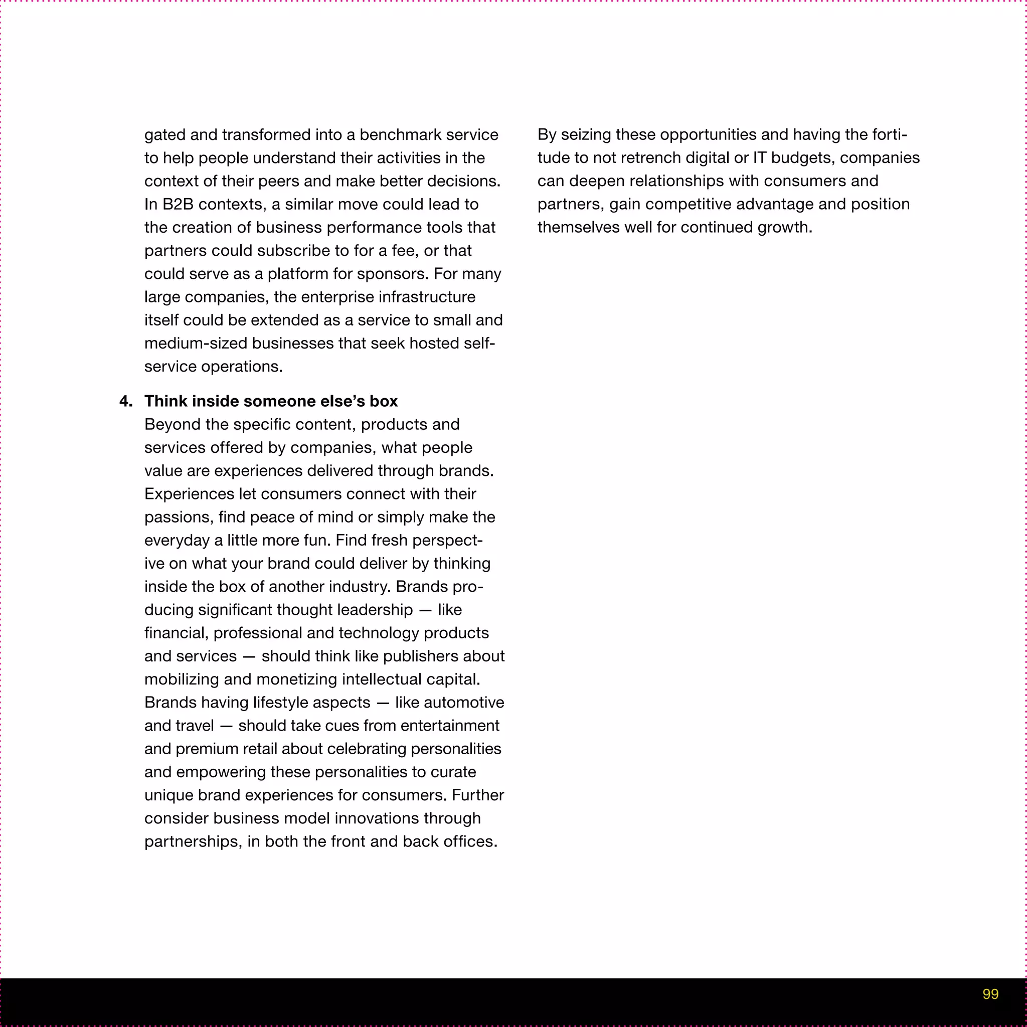 gated and transformed into a benchmark service       By seizing these opportunities and having the forti-
   to help people understand their activities in the    tude to not retrench digital or IT budgets, companies
   context of their peers and make better decisions.    can deepen relationships with consumers and
   In B2B contexts, a similar move could lead to        partners, gain competitive advantage and position
   the creation of business performance tools that      themselves well for continued growth.
   partners could subscribe to for a fee, or that
   could serve as a platform for sponsors. For many
   large companies, the enterprise infrastructure
   itself could be extended as a service to small and
   medium-sized businesses that seek hosted self-
   service operations.

4. Think inside someone else’s box
   Beyond the specific content, products and
   services offered by companies, what people
   value are experiences delivered through brands.
   Experiences let consumers connect with their
   passions, find peace of mind or simply make the
   everyday a little more fun. Find fresh perspect-
   ive on what your brand could deliver by thinking
   inside the box of another industry. Brands pro-
   ducing significant thought leadership — like
   financial, professional and technology products
   and services — should think like publishers about
   mobilizing and monetizing intellectual capital.
   Brands having lifestyle aspects — like automotive
   and travel — should take cues from entertainment
   and premium retail about celebrating personalities
   and empowering these personalities to curate
   unique brand experiences for consumers. Further
   consider business model innovations through
   partnerships, in both the front and back offices.




                                                                                                                99
 
