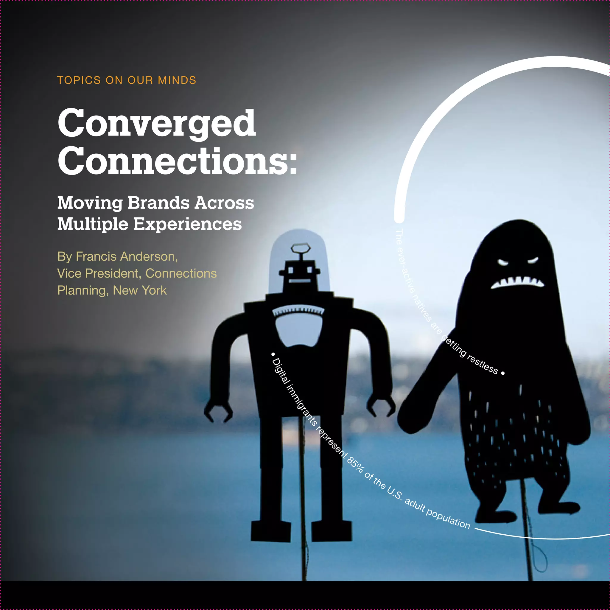 TO PI C S O N O U R M I N D S



Converged
Connections:
Moving Brands Across
Multiple Experiences




                                                                                T he ever
By Francis Anderson,
Vice President, Connections




                                                                                         -a c t
                                                                                       i ve
Planning, New York




                                                                                           na
                                                                                                  ti v
                                                                                                      es
                                                                                                     ar
                                                                                                           ge




                                                                                                       e
                                                                                                                t ti
                                                                                                                       ng
                                                                                                                            re s
                                •D




                                                                                                                                   tl e
                                                                                                                                          ss
                                igit




                                                                                                                                               •
                                 al
                                     im
                                       mi
                                       gr
                                          an
                                            ts
                                             re
                                               pr




                                                    en
                                                 es




                                                         t8
                                                              5%
                                                                   of
                                                                        th
                                                                             eU
                                                                               .S .
                                                                                       ad
                                                                                              ult
                                                                                                     pop
                                                                                                           ulat
                                                                                                                       ion
 