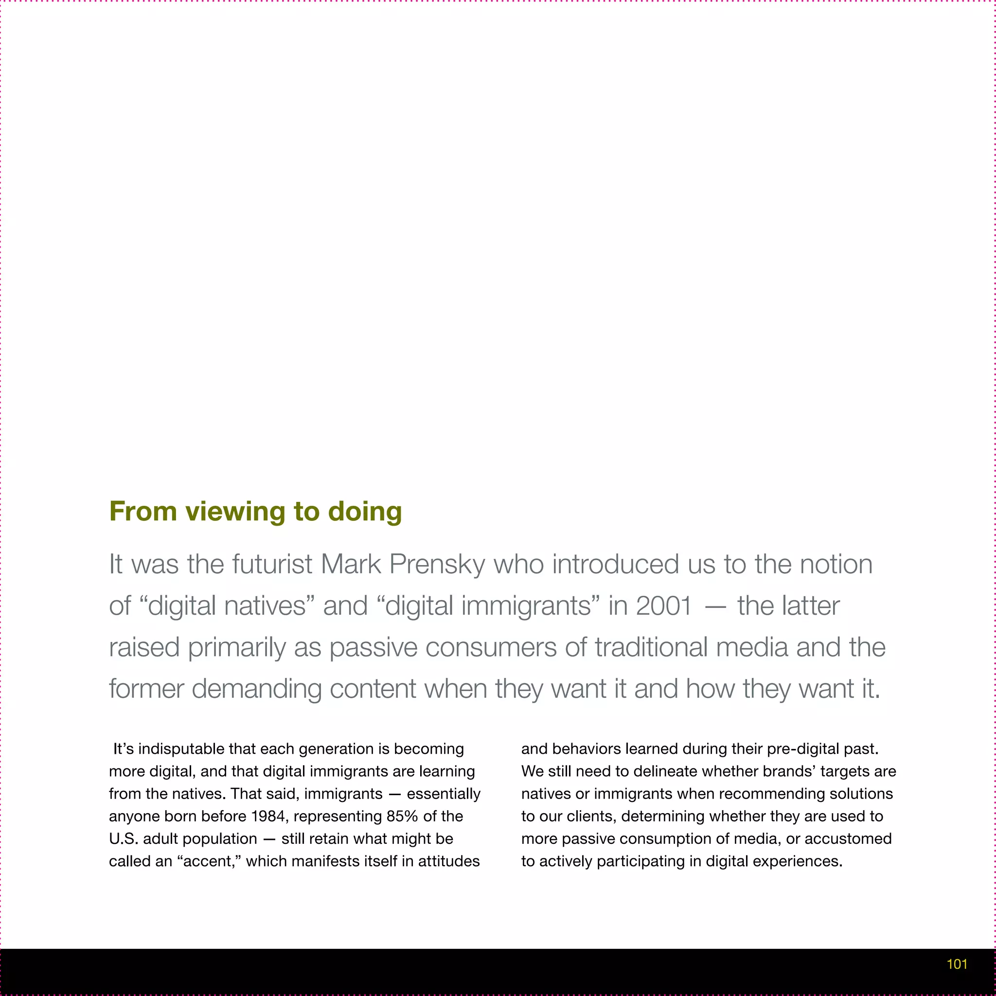 From viewing to doing
It was the futurist Mark Prensky who introduced us to the notion
of “digital natives” and “digital immigrants” in 2001 — the latter
raised primarily as passive consumers of traditional media and the
former demanding content when they want it and how they want it.

 It’s indisputable that each generation is becoming       and behaviors learned during their pre-digital past.
more digital, and that digital immigrants are learning    We still need to delineate whether brands’ targets are
from the natives. That said, immigrants — essentially     natives or immigrants when recommending solutions
anyone born before 1984, representing 85% of the          to our clients, determining whether they are used to
U.S. adult population — still retain what might be        more passive consumption of media, or accustomed
called an “accent,” which manifests itself in attitudes   to actively participating in digital experiences.




                                                                                                                   101
 