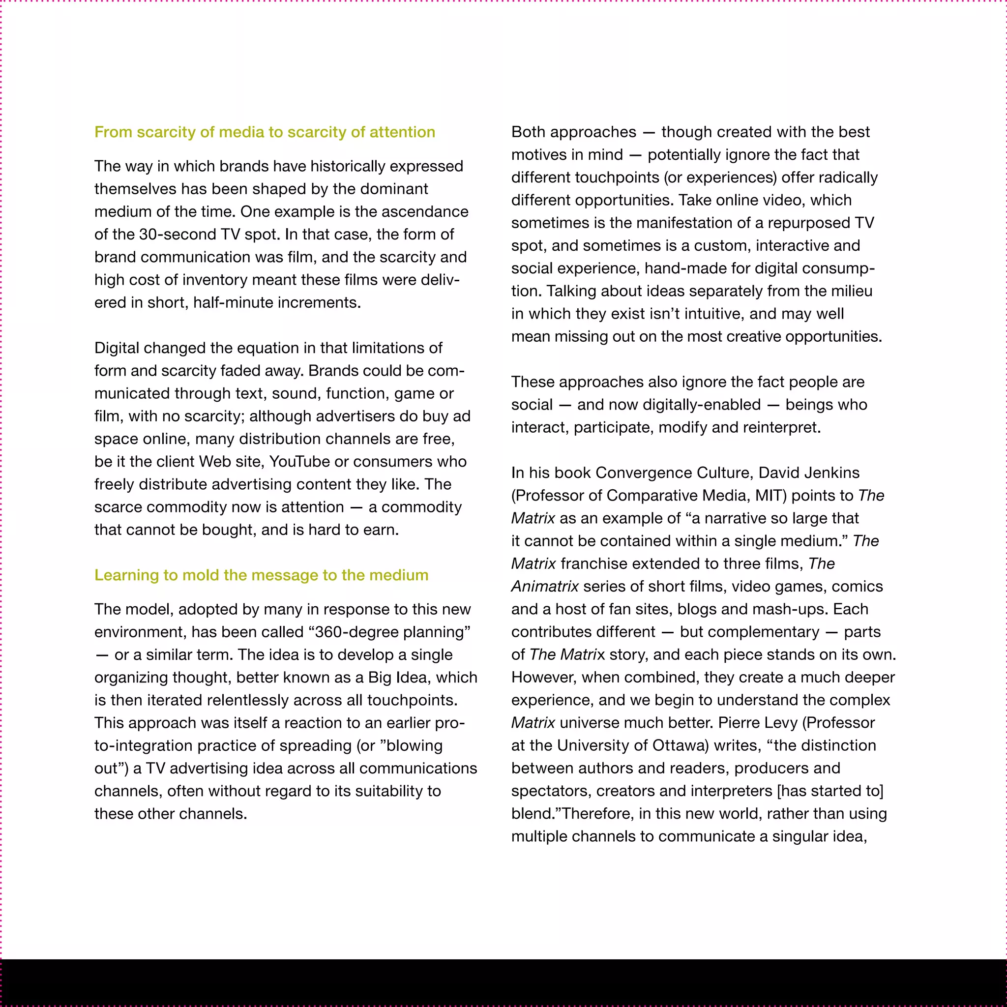 From scarcity of media to scarcity of attention          Both approaches — though created with the best
                                                         motives in mind — potentially ignore the fact that
The way in which brands have historically expressed
                                                         different touchpoints (or experiences) offer radically
themselves has been shaped by the dominant
                                                         different opportunities. Take online video, which
medium of the time. One example is the ascendance
                                                         sometimes is the manifestation of a repurposed TV
of the 30-second TV spot. In that case, the form of
                                                         spot, and sometimes is a custom, interactive and
brand communication was film, and the scarcity and
                                                         social experience, hand-made for digital consump-
high cost of inventory meant these films were deliv-
                                                         tion. Talking about ideas separately from the milieu
ered in short, half-minute increments.
                                                         in which they exist isn’t intuitive, and may well
                                                         mean missing out on the most creative opportunities.
Digital changed the equation in that limitations of
form and scarcity faded away. Brands could be com-
                                                         These approaches also ignore the fact people are
municated through text, sound, function, game or
                                                         social — and now digitally-enabled — beings who
film, with no scarcity; although advertisers do buy ad
                                                         interact, participate, modify and reinterpret.
space online, many distribution channels are free,
be it the client Web site, YouTube or consumers who
                                                         In his book Convergence Culture, David Jenkins
freely distribute advertising content they like. The
                                                         (Professor of Comparative Media, MIT) points to The
scarce commodity now is attention — a commodity
                                                         Matrix as an example of “a narrative so large that
that cannot be bought, and is hard to earn.
                                                         it cannot be contained within a single medium.” The
                                                         Matrix franchise extended to three films, The
Learning to mold the message to the medium
                                                         Animatrix series of short films, video games, comics
The model, adopted by many in response to this new       and a host of fan sites, blogs and mash-ups. Each
environment, has been called “360-degree planning”       contributes different — but complementary — parts
— or a similar term. The idea is to develop a single     of The Matrix story, and each piece stands on its own.
organizing thought, better known as a Big Idea, which    However, when combined, they create a much deeper
is then iterated relentlessly across all touchpoints.    experience, and we begin to understand the complex
This approach was itself a reaction to an earlier pro-   Matrix universe much better. Pierre Levy (Professor
to-integration practice of spreading (or ”blowing        at the University of Ottawa) writes, “the distinction
out”) a TV advertising idea across all communications    between authors and readers, producers and
channels, often without regard to its suitability to     spectators, creators and interpreters [has started to]
these other channels.                                    blend.”Therefore, in this new world, rather than using
                                                         multiple channels to communicate a singular idea,
 