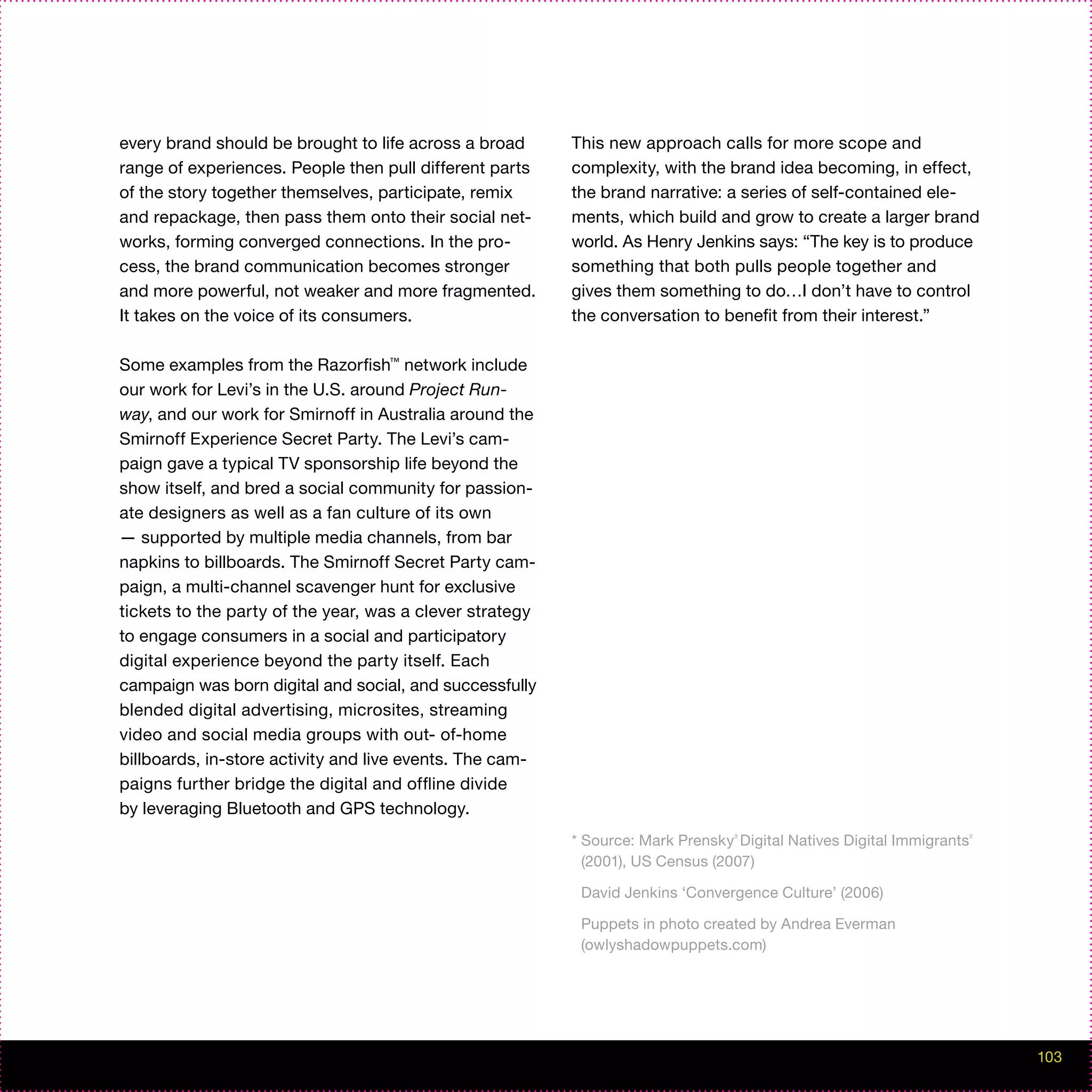 every brand should be brought to life across a broad      This new approach calls for more scope and
range of experiences. People then pull different parts    complexity, with the brand idea becoming, in effect,
of the story together themselves, participate, remix      the brand narrative: a series of self-contained ele-
and repackage, then pass them onto their social net-      ments, which build and grow to create a larger brand
works, forming converged connections. In the pro-         world. As Henry Jenkins says: “The key is to produce
cess, the brand communication becomes stronger            something that both pulls people together and
and more powerful, not weaker and more fragmented.        gives them something to do…I don’t have to control
It takes on the voice of its consumers.                   the conversation to benefit from their interest.”

Some examples from the Razorfish™ network include
our work for Levi’s in the U.S. around Project Run-
way, and our work for Smirnoff in Australia around the
Smirnoff Experience Secret Party. The Levi’s cam-
paign gave a typical TV sponsorship life beyond the
show itself, and bred a social community for passion-
ate designers as well as a fan culture of its own
— supported by multiple media channels, from bar
napkins to billboards. The Smirnoff Secret Party cam-
paign, a multi-channel scavenger hunt for exclusive
tickets to the party of the year, was a clever strategy
to engage consumers in a social and participatory
digital experience beyond the party itself. Each
campaign was born digital and social, and successfully
blended digital advertising, microsites, streaming
video and social media groups with out- of-home
billboards, in-store activity and live events. The cam-
paigns further bridge the digital and offline divide
by leveraging Bluetooth and GPS technology.
                                                          * Source: Mark Prensky³ Digital Natives Digital Immigrants²
                                                            (2001), US Census (2007)

                                                           David Jenkins ‘Convergence Culture’ (2006)

                                                           Puppets in photo created by Andrea Everman
                                                           (owlyshadowpuppets.com)




                                                                                                                        103
 
