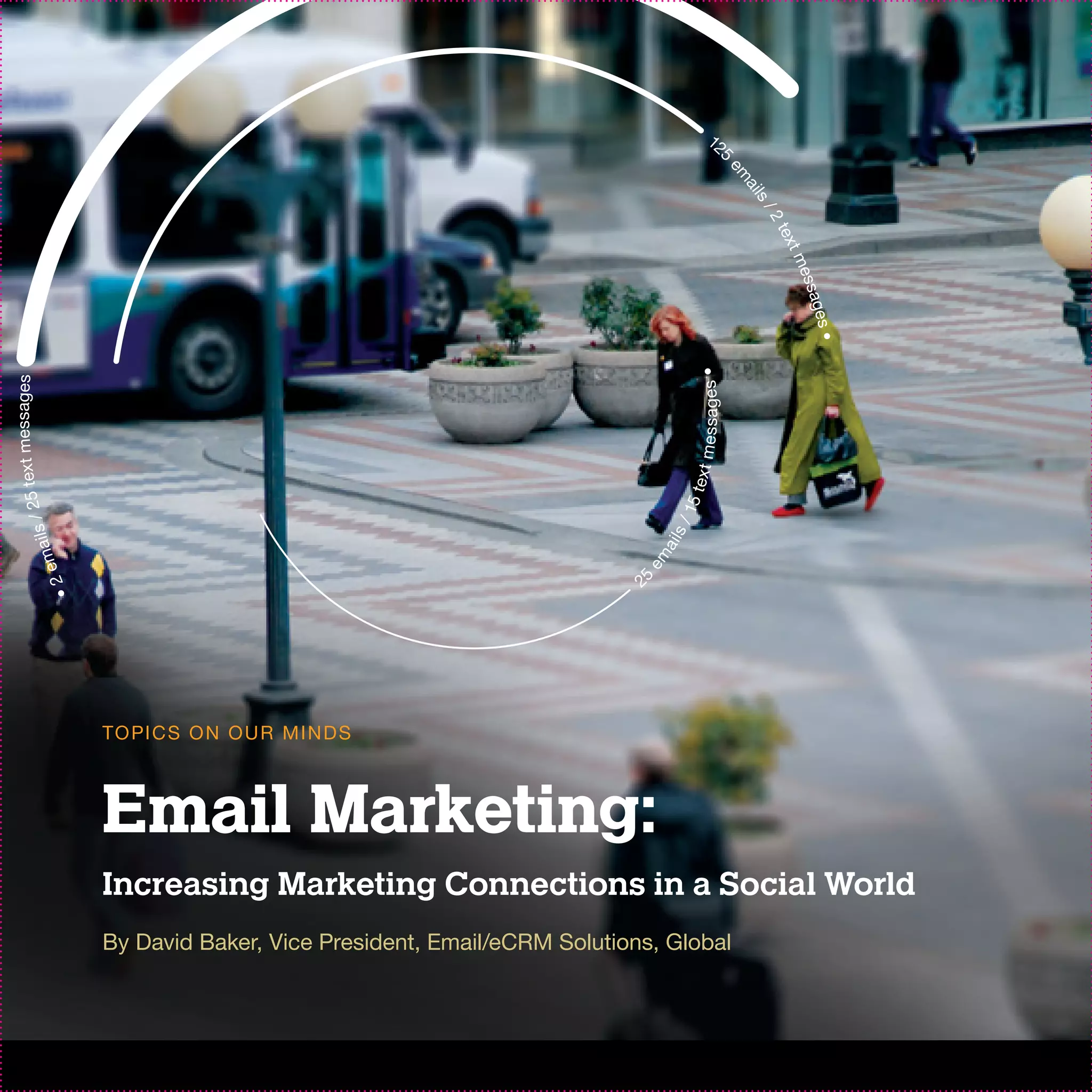 12
                                                                                           5




                                                                                                 em
                                                                                                   ail
                                                                                                    s/
                                                                                                     2t
                                                                                                       ex
                                                                                                          t
                                                                                                         me
                                                                                                            ssages
                                                                                                                   •
                                                                                       sages •
        messages




                                                                                      xt mes
25 text




                                                                                     te
                                                                                  15
           ils /




                                                                                s/
                                                                               a il
      e ma




                                                                           em
                                                                           2
                   •2




                                                                          5




                        TO PI C S O N O U R M I N D S



                        Email Marketing:
                        Increasing Marketing Connections in a Social World
                        By David Baker, Vice President, Email/eCRM Solutions, Global
 