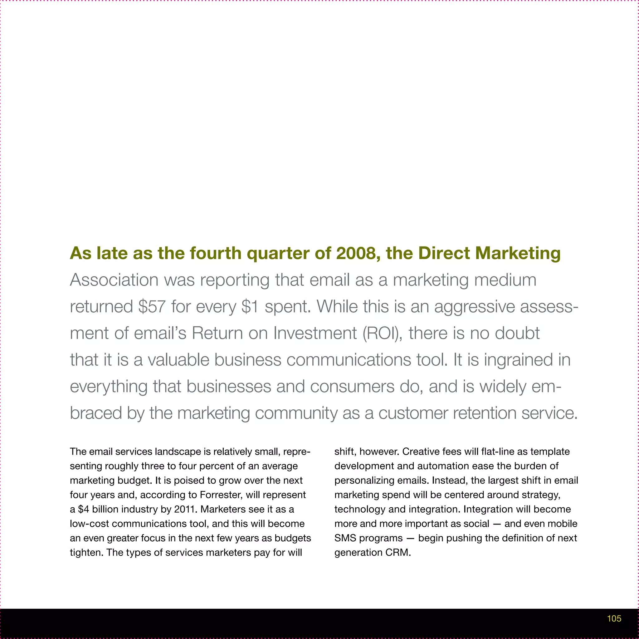 As late as the fourth quarter of 2008, the Direct Marketing
Association was reporting that email as a marketing medium
returned $57 for every $1 spent. While this is an aggressive assess-
ment of email’s Return on Investment (ROI), there is no doubt
that it is a valuable business communications tool. It is ingrained in
everything that businesses and consumers do, and is widely em-
braced by the marketing community as a customer retention service.

The email services landscape is relatively small, repre-   shift, however. Creative fees will flat-line as template
senting roughly three to four percent of an average        development and automation ease the burden of
marketing budget. It is poised to grow over the next       personalizing emails. Instead, the largest shift in email
four years and, according to Forrester, will represent     marketing spend will be centered around strategy,
a $4 billion industry by 2011. Marketers see it as a       technology and integration. Integration will become
low-cost communications tool, and this will become         more and more important as social — and even mobile
an even greater focus in the next few years as budgets     SMS programs — begin pushing the definition of next
tighten. The types of services marketers pay for will      generation CRM.




                                                                                                                       105
 