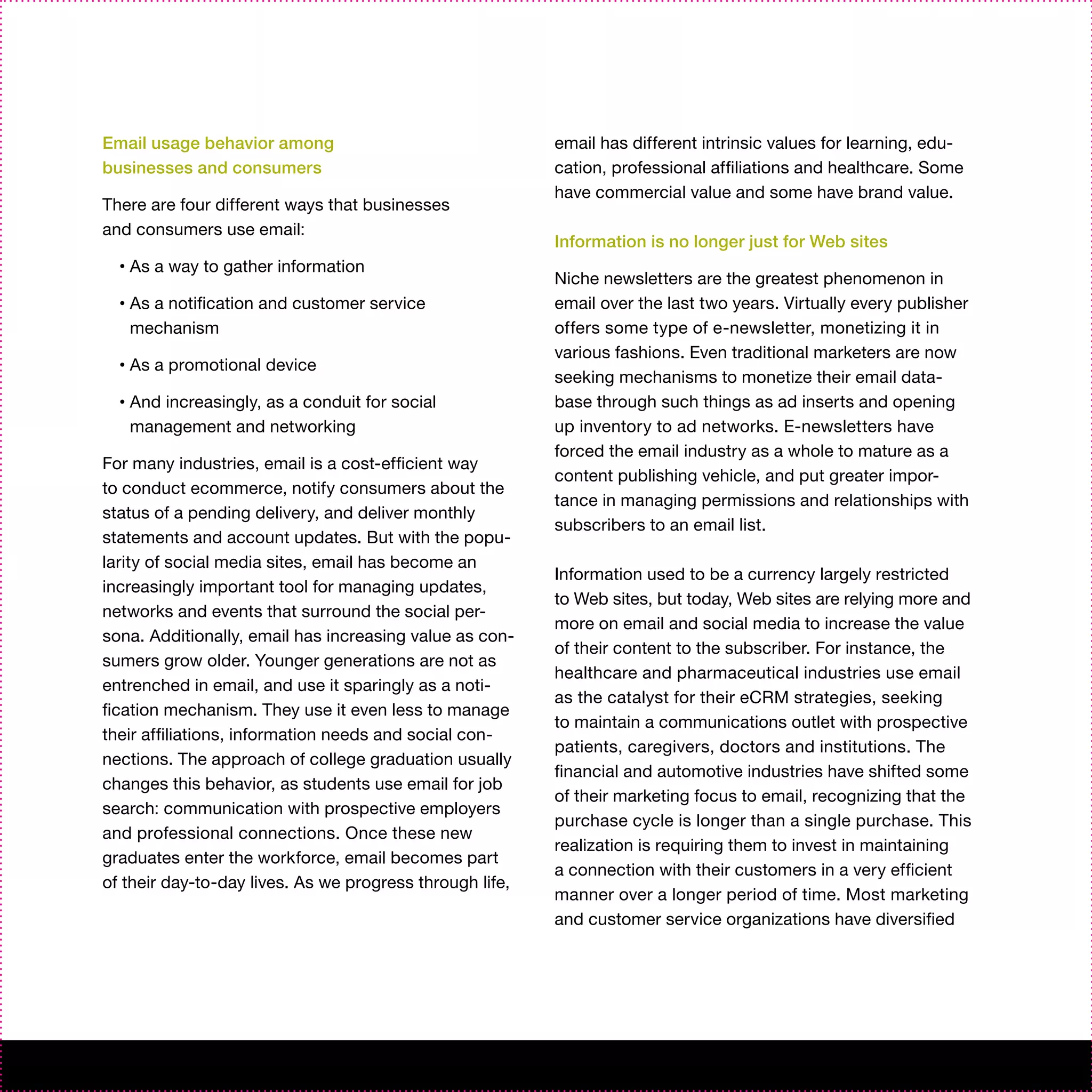 Email usage behavior among                                email has different intrinsic values for learning, edu-
businesses and consumers                                  cation, professional affiliations and healthcare. Some
                                                          have commercial value and some have brand value.
There are four different ways that businesses
and consumers use email:
                                                          Information is no longer just for Web sites
  •   As a way to gather information
                                                          Niche newsletters are the greatest phenomenon in
  •   As a notification and customer service              email over the last two years. Virtually every publisher
      mechanism                                           offers some type of e-newsletter, monetizing it in
                                                          various fashions. Even traditional marketers are now
  •   As a promotional device
                                                          seeking mechanisms to monetize their email data-
  •   And increasingly, as a conduit for social           base through such things as ad inserts and opening
      management and networking                           up inventory to ad networks. E-newsletters have
                                                          forced the email industry as a whole to mature as a
For many industries, email is a cost-efficient way
                                                          content publishing vehicle, and put greater impor-
to conduct ecommerce, notify consumers about the
                                                          tance in managing permissions and relationships with
status of a pending delivery, and deliver monthly
                                                          subscribers to an email list.
statements and account updates. But with the popu-
larity of social media sites, email has become an
                                                          Information used to be a currency largely restricted
increasingly important tool for managing updates,
                                                          to Web sites, but today, Web sites are relying more and
networks and events that surround the social per-
                                                          more on email and social media to increase the value
sona. Additionally, email has increasing value as con-
                                                          of their content to the subscriber. For instance, the
sumers grow older. Younger generations are not as
                                                          healthcare and pharmaceutical industries use email
entrenched in email, and use it sparingly as a noti-
                                                          as the catalyst for their eCRM strategies, seeking
fication mechanism. They use it even less to manage
                                                          to maintain a communications outlet with prospective
their affiliations, information needs and social con-
                                                          patients, caregivers, doctors and institutions. The
nections. The approach of college graduation usually
                                                          financial and automotive industries have shifted some
changes this behavior, as students use email for job
                                                          of their marketing focus to email, recognizing that the
search: communication with prospective employers
                                                          purchase cycle is longer than a single purchase. This
and professional connections. Once these new
                                                          realization is requiring them to invest in maintaining
graduates enter the workforce, email becomes part
                                                          a connection with their customers in a very efficient
of their day-to-day lives. As we progress through life,
                                                          manner over a longer period of time. Most marketing
                                                          and customer service organizations have diversified
 