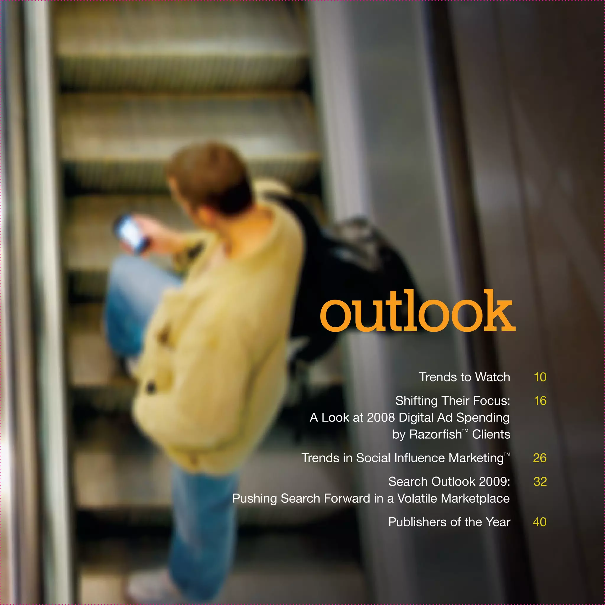 outlook
                                Trends to Watch    10
                           Shifting Their Focus:   16
             A Look at 2008 Digital Ad Spending
                           by Razorfish™ Clients
           Trends in Social Influence Marketing™   26
                          Search Outlook 2009:     32
Pushing Search Forward in a Volatile Marketplace
                          Publishers of the Year   40
 