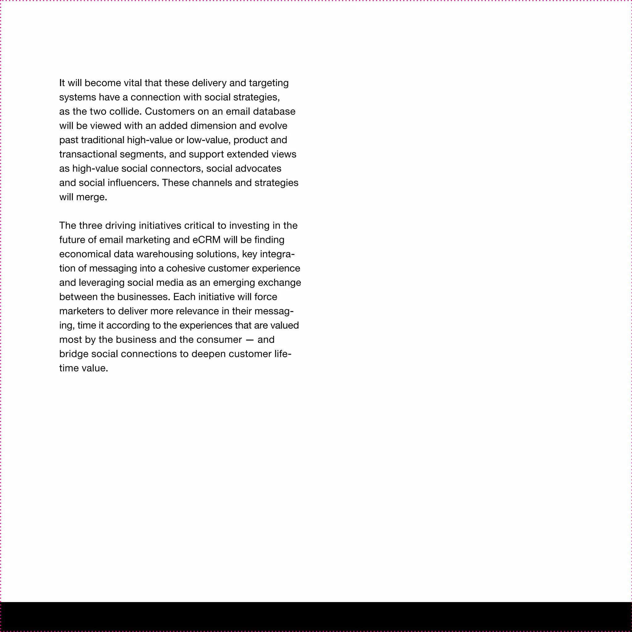 It will become vital that these delivery and targeting
systems have a connection with social strategies,
as the two collide. Customers on an email database
will be viewed with an added dimension and evolve
past traditional high-value or low-value, product and
transactional segments, and support extended views
as high-value social connectors, social advocates
and social influencers. These channels and strategies
will merge.

The three driving initiatives critical to investing in the
future of email marketing and eCRM will be finding
economical data warehousing solutions, key integra-
tion of messaging into a cohesive customer experience
and leveraging social media as an emerging exchange
between the businesses. Each initiative will force
marketers to deliver more relevance in their messag-
ing, time it according to the experiences that are valued
most by the business and the consumer — and
bridge social connections to deepen customer life-
time value.
 