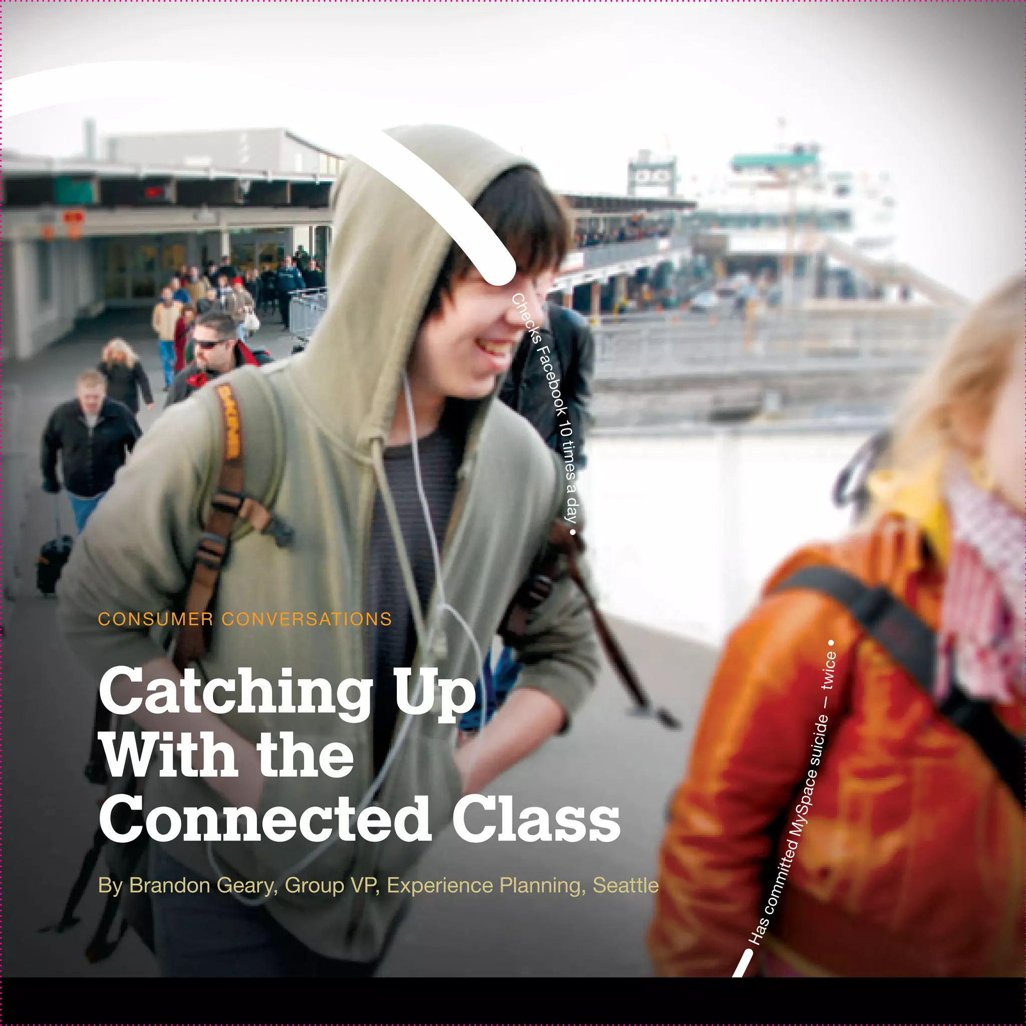 Ch
                                           e ck
                                               sF
                                                 ace
                                                     b
                                                  ook 1
                                                       0 times a day •



C O N S U M ER C O N V ER S AT I O N S




                                                                                             t wic e •
Catching Up
                                                                                           icide —
With the
                                                                                      ce su
Connected Class
                                                                                   y Spa
                                                                                    ed M
                                                                              m it t




By Brandon Geary, Group VP, Experience Planning, Seattle
                                                                          om
                                                                         sc
                                                                         Ha
 