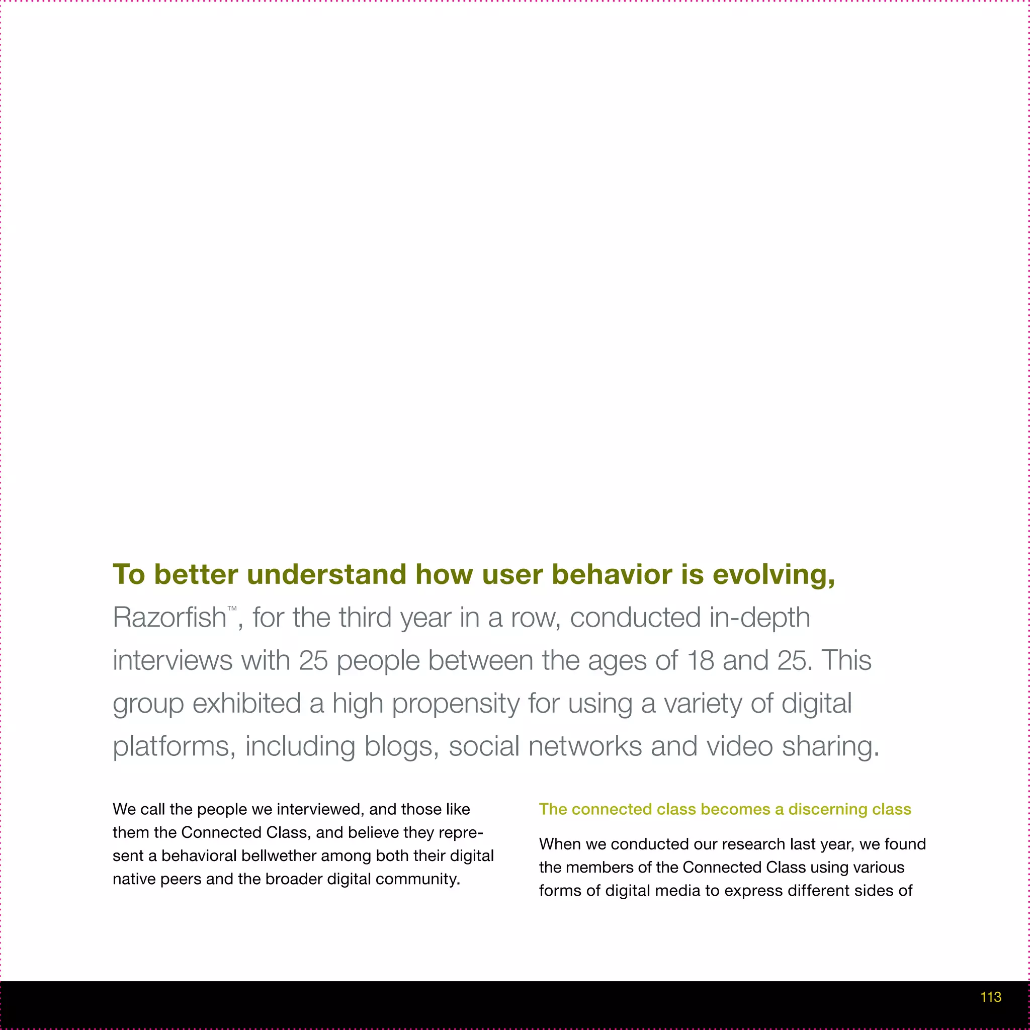 To better understand how user behavior is evolving,
Razorfish , for the third year in a row, conducted in-depth
               ™




interviews with 25 people between the ages of 18 and 25. This
group exhibited a high propensity for using a variety of digital
platforms, including blogs, social networks and video sharing.

We call the people we interviewed, and those like       The connected class becomes a discerning class
them the Connected Class, and believe they repre-
                                                        When we conducted our research last year, we found
sent a behavioral bellwether among both their digital
                                                        the members of the Connected Class using various
native peers and the broader digital community.
                                                        forms of digital media to express different sides of




                                                                                                               113
 